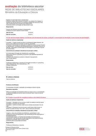 Registos de observação diária e Questionários.
Disciplinas criadas pelos docentes no Moodle - ex: professor Rui Cadaixa e a
disciplina de Ciências Naturais com atividades dirigidas aos alunos do 5º ano:
(http://moodle.aeas.pt/course/index.php?categoryid=5)
Estatísticas da BE, de utilização de material audio visual.
Responsáveis
Equipas das bibliotecas escolares do Agrupamento.
Professora do ensino especial Cláudia Soares .
Data de início

2013/9/16

Data de conclusão

2014/7/4

A.2 Uso das tecnologias digitais e da Internet como ferramentas de acesso, produção e comunicação de informação e como recurso de aprendizagem.
Ações de melhoria a implementar
Prioridade 1: Criação de perfis de leitura e de bibliotecas digitais pessoais, dos
alunos e dos professores envolvidos na rede da Lybrarything.
Prioridade2: Apresentação de webquests na plataforma de aprendizagem Moodle
do Agrupamento, na disciplina das bibliotecas escolares, orientando os alunos na
selecção, organização e transformação da informação e na construção conjunta
de conhecimento.
Instrumentos de avaliação/ indicadores de execução a utilizar
Um tutorial para a formação dos utlizadores do Lybrarything;
Rede social online da Lybrarything, dos alunos e das bibliotecas escolares do
Agrupamento;
A disciplina das bibliotecas escolares no Moodle do Agrupamento:
http://moodle.aeas.pt/
Responsáveis
Professores bibliotecários e docentes de Português envolvidos no Lybrarything:
Helena Mascarenhas -9ºB; Zelinda Barroso - 5ºA
Professor bibliotecário.
Data de início

2013/9/16

Data de conclusão

2014/6/13

B. Leitura e literacia
Plano de melhoria

Problemas identificados
A necessidade de ampliar a realização de atividades de leitura e escrita.
Resultados esperados
Reforço da realização de atividades de leitura ao longo do ano e a concretização
de algumas atividades de escrita criativa envolvendo maior número de alunos
participantes.

B.1 Criação e promoção da competência leitora e dos hábitos de leitura.
Ações de melhoria a implementar
Prioridade 1: Utilização de livros do acervo da BE nos ateliês de escrita criativa;
Prioridade 2: Encontros com escritores;
Prioridade 3: Incentivo na leitura, dado ao aluno através da atividade "Livro do
mês";
Prioridade 4: Empréstimo de livros do acervo da BE para a sala de aula, no
âmbito do projeto de leitura "Vai e Vem", para os alunos do pré-escolar.
Instrumentos de avaliação/ indicadores de execução a utilizar
Imagens e vídeos das atividades das bibliotecas, apresentadas no site
institucional Joomla do Agrupamento: (http://portal.aeas.pt/index.php/projetos-eatividades/biblioteca).
A apresentação regular no Facebook das atividades das bibliotecas do
Agrupamento: (http://portal.aeas.pt/index.php/projetos-e-atividades/biblioteca).
Estatística de utilização diária do acervo da BE.
Estatística diária da requisição domiciliária.
Responsáveis
Professores bibliotecários e docentes.
Avaliação da Biblioteca Escolar
1501116 Escola Básica Pedro Nunes, Alcácer do Sal
2014/01/30 21:12:42
2/5

 
