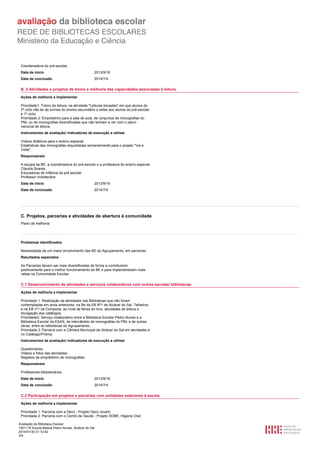 Coordenadora do pré-escolar.
Data de início

2013/9/16

Data de conclusão

2014/7/4

B. 2 Atividades e projetos de treino e melhoria das capacidades associadas à leitura.
Ações de melhoria a implementar
Prioridade1: Treino da leitura, na atividade "Leituras trocadas" em que alunos do
2º ciclo irão ler às turmas do ensino secundário e estes aos alunos do pré-escolar
e 1º ciclo;
Prioridade 2: Empréstimo para a sala de aula, de conjuntos de monografias do
PNL ou de monografias diversificadas que não tenham a ver com o plano
nacional de leitura.
Instrumentos de avaliação/ indicadores de execução a utilizar
Vídeos didáticos para o ensino especial.
Estatísticas das monografias requisitadas semanalmente para o projeto "Vai e
Volta".
Responsáveis
A equipa da BE, a coordenadora do pré-escolar e a professora do ensino especial
Cláudia Soares.
Educadoras de Infância do pré escolar.
Professor vivliotecário
Data de início

2013/9/16

Data de conclusão

2014/7/4

C. Projetos, parcerias e atividades de abertura à comunidade
Plano de melhoria

Problemas identificados
Necessidade de um maior envolvimento das BE do Agrupamento, em parcerias.
Resultados esperados
As Parcerias devem ser mais diversificadas de forma a contribuirem
positivamente para o melhor funcionamento da BE e para implementarem mais
valias na Comunidade Escolar.

C.1 Desenvolvimento de atividades e serviços colaborativos com outras escolas/ bibliotecas.
Ações de melhoria a implementar
Prioridade 1: Realização de atividades nas Bibliotecas que não foram
contempladas em anos anteriores, na Be da EB Nº1 de Alcácer do Sal, Telheiros
e na EB nº1 da Comporta, ao nível de feiras do livro, atividades de leitura e
divulgação dos catálogos;
Prioridade2: Serviço colaborativo entre a Biblioteca Escolar Pedro Nunes e a
Biblioteca Escolar da ESAS, de intercâmbio de monografias do PNL e de outras
obras, entre as bibliotecas do Agrupamento;
Prioridade 3: Parceria com a Câmara Municipal de Alcácer do Sal em atividades e
no Catálogo/Prisma.
Instrumentos de avaliação/ indicadores de execução a utilizar
Questionários.
Vídeos e fotos das atividades.
Registos de empréstimo de monografias.
Responsáveis
Professores bibliotecários.
Data de início

2013/9/16

Data de conclusão

2014/7/4

C.2 Participação em projetos e parcerias com entidades exteriores à escola.
Ações de melhoria a implementar
Prioridade 1: Parceria com a Deco - Projeto Deco Jovem;
Prioridade 2: Parceria com o Centro de Saúde - Projeto SOBE, Higiene Oral;
Avaliação da Biblioteca Escolar
1501116 Escola Básica Pedro Nunes, Alcácer do Sal
2014/01/30 21:12:42
3/5

 