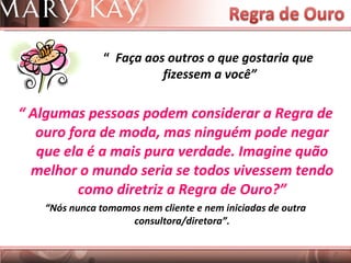 “  Algumas pessoas podem considerar a Regra de ouro fora de moda, mas ninguém pode negar que ela é a mais pura verdade. Imagine quão melhor o mundo seria se todos vivessem tendo como diretriz a Regra de Ouro?” “ Nós nunca tomamos nem cliente e nem iniciadas de outra consultora/diretora”. “  Faça aos outros o que gostaria que  fizessem a você” 