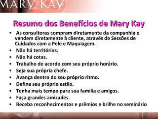 Resumo dos Benefícios de Mary Kay As consultoras compram diretamente da companhia e vendem diretamente à cliente, através de Sessões de Cuidados com a Pele e Maquiagem. Não há territórios. Não há cotas. Trabalho de acordo com seu próprio horário.  Seja sua própria chefe.  Avança dentro do seu próprio ritmo. Define seu próprio estilo. Tenha mais tempo para sua família e amigos. Faça grandes amizades.  Receba reconhecimentos e prêmios e brilhe no seminário 
