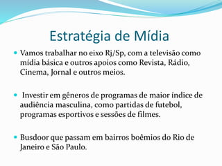 Estratégia de Mídia
 Vamos trabalhar no eixo Rj/Sp, com a televisão como
mídia básica e outros apoios como Revista, Rádio,
Cinema, Jornal e outros meios.
 Investir em gêneros de programas de maior índice de
audiência masculina, como partidas de futebol,
programas esportivos e sessões de filmes.
 Busdoor que passam em bairros boêmios do Rio de
Janeiro e São Paulo.
 