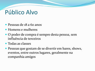 Público Alvo
 Pessoas de 18 a 60 anos
 Homens e mulheres
 O poder de compra é sempre desta pessoa, sem
influência de terceiros
 Todas as classes
 Pessoas que gostam de se divertir em bares, shows,
eventos, entre outros lugares, geralmente na
companhia amigos
 