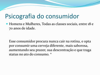 Psicografia do consumidor
 Homens e Mulheres, Todas as classes sociais, entre 18 e
70 anos de idade.
Esse consumidor procura nunca cair na rotina, e opta
por consumir uma cerveja diferente, mais saborosa,
aumentando seu prazer, sua descontração e que traga
status no ato do consumo. *
 