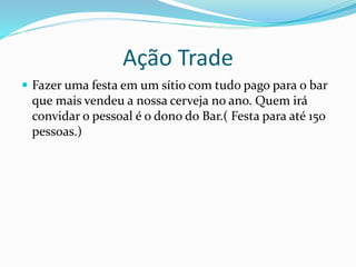 Ação Trade
 Fazer uma festa em um sítio com tudo pago para o bar
que mais vendeu a nossa cerveja no ano. Quem irá
convidar o pessoal é o dono do Bar.( Festa para até 150
pessoas.)
 