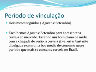 Período de vinculação
 Dois meses seguidos ( Agosto e Setembro)
 Escolhemos Agosto e Setembro para apresentar a
cerveja ao mercado. Fazendo um bom plano de mídia,
com a chegada do verão, a cerveja já vai estar bastante
divulgada e com uma boa media de consumo nesse
período que mais se consume cerveja no Brasil.
 