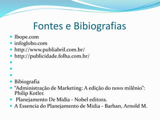 Fontes e Bibiografias
 Ibope.com
 infoglobo.com
 http://www.publiabril.com.br/
 http://publicidade.folha.com.br/



 Bibiografia
 “Administração de Marketing: A edição do novo milênio”:
Philip Kotler.
 Planejamento De Midia - Nobel editora.
 A Essencia do Planejamento de Midia - Barban, Arnold M.
 