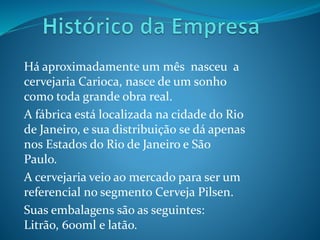 Há aproximadamente um mês nasceu a
cervejaria Carioca, nasce de um sonho
como toda grande obra real.
A fábrica está localizada na cidade do Rio
de Janeiro, e sua distribuição se dá apenas
nos Estados do Rio de Janeiro e São
Paulo.
A cervejaria veio ao mercado para ser um
referencial no segmento Cerveja Pilsen.
Suas embalagens são as seguintes:
Litrão, 600ml e latão.
 