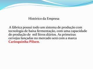 Histórico da Empresa
A fábrica possui todo um sistema de produção com
tecnologia de baixa fermentação, com uma capacidade
de produção de mil litros diários. As primeiras
cervejas lançadas no mercado será com a marca
Carioquinha Pilsen.
 