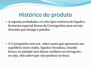 Histórico do produto
 A espuma aveludada e os três tipos exóticos de lúpulo e
fermento especial fazem da Carioquinha uma cerveja
dourada que instiga o paladar.
 A Carioquinha tem um sabor suave que apresenta um
equilíbrio entre malte, lúpulo e levedura, criando
leveza no paladar sem deixar resíduos no retrogosto -
ou seja, têm sabor que não perdura na boca.
 