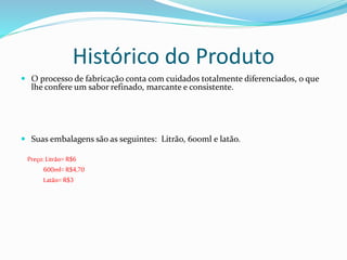 Histórico do Produto
 O processo de fabricação conta com cuidados totalmente diferenciados, o que
lhe confere um sabor refinado, marcante e consistente.
 Suas embalagens são as seguintes: Litrão, 600ml e latão.
Preço: Litrão= R$6
600ml=R$4,70
Latão= R$3
 