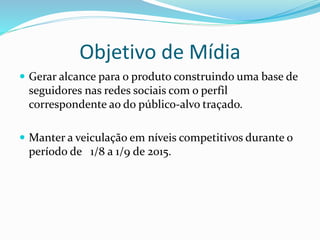 Objetivo de Mídia
 Gerar alcance para o produto construindo uma base de
seguidores nas redes sociais com o perfil
correspondente ao do público-alvo traçado.
 Manter a veiculação em níveis competitivos durante o
período de 1/8 a 1/9 de 2015.
 