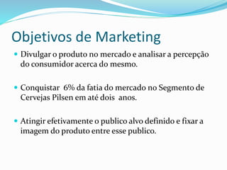 Objetivos de Marketing
 Divulgar o produto no mercado e analisar a percepção
do consumidor acerca do mesmo.
 Conquistar 6% da fatia do mercado no Segmento de
Cervejas Pilsen em até dois anos.
 Atingir efetivamente o publico alvo definido e fixar a
imagem do produto entre esse publico.
 