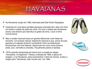 HAVAIANAS

 As Havaianas surgiu em 1962, fabricada pela São Paulo Alpargatas.

 Inspirada em uma típica sandália japonesa chamada Zori, feita com tiras
  em tecido e solado de palha de arroz. Por isso o solado das Havaianas
  possui uma textura que reproduz os grãos de arroz, o que a torna
  inconfundível.

 Mas a versão nacional trazia um grande diferencial: eram feitas de
  borracha. Um produto natural, totalmente nacional e que, acima de tudo,
  garantia um calçado durável e confortável. Eram as tradicionais
  branquinhas com tiras laterais, disponíveis em cinco cores (branca,
  preta, azul, vermelha e amarela). Visualmente pobres e baratas.

 1970 a grande alavancada da marca com a criação do slogan
  “Havaianas. As legítimas”. Passou a década de 1980, a época do
  exagero, e as Havaianas, para acompanhar o ritmo da música, mudou o
  slogan para “Havaianas, todo mundo usa”, em 1994.
 