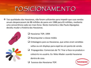 POSICIONAMENTO

 Tais qualidades das Havaianas, não foram suficientes para impedir que suas vendas 
  anuais despencassem de 88 milhões de pares em 1988 para 65 milhões, mediante 
  uma concorrência cada vez mais feroz. Neste momento a São Paulo Alpargatas 
  decidiu mudar a história das Havaianas. 

                          Havaianas TOP, 1994
                          Reconquistar a classe média
                          Embalagens para as Havaianas, que antes eram vendidas 
                            soltas ou em displays para expô-las em ponto de venda.
                           Propagandas: Comerciais de TV: Tirar o foco no produto e 
                            colocá-lo no usuário. Ex: Malu Mader usando havaianas 
                            dentro de casa.
                           Sucesso das Havaianas TOP.
 
