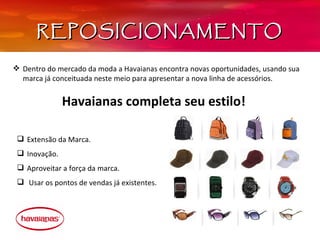 REPOSICIONAMENTO

 Dentro do mercado da moda a Havaianas encontra novas oportunidades, usando sua 
  marca já conceituada neste meio para apresentar a nova linha de acessórios. 


               Havaianas completa seu estilo!

  Extensão da Marca.
  Inovação.
  Aproveitar a força da marca.
   Usar os pontos de vendas já existentes.
 