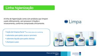 Linha higienização


A linha de higienização conta com produtos que limpam
a pele efetivamente, sem provocar irritação e
ressecamento, conforme comprovado clinicamente.



 • loção de limpeza facial *foco deste plano de marketing
 • sabonetes para peles secas e sensíveis
 • sabonete líquido para peles oleosas
 • shampoo suave.




                                                            Plano de Marketing
                                                                         2011
 