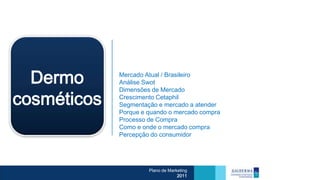 Dermo      Mercado Atual / Brasileiro
             Análise Swot
             Dimensões de Mercado

cosméticos   Crescimento Cetaphil
             Segmentação e mercado a atender
             Porque e quando o mercado compra
             Processo de Compra
             Como e onde o mercado compra
             Percepção do consumidor




                      Plano de Marketing
                                   2011
 