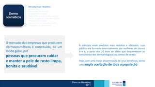 Mercado Atual / Brasileiro
              Análise Swot
              Dimensões de Mercado
  Dermo       Crescimento Cetaphil
              Segmentação e mercado a atender
cosméticos    Porque e quando o mercado compra
              Processo de Compra
              Como e onde o mercado compra
              Percepção do consumidor




O mercado das empresas que produzem
                                                       A princípio eram produtos mais restritos e elitizados, cujo
dermocosméticos é constituído, de um                   público era formado essencialmente por mulheres de classes
modo geral, por                                        A e B, a partir dos 25 anos de idade que frequentavam os
                                                       consultórios dos dermatologistas ou pontos-de-venda.
pessoas que procuram cuidar
e manter a pele do rosto limpa,                        Hoje, com uma maior disseminação de seus benefícios, existe
                                                       uma ampla      aceitação de toda a população.
bonita e saudável.


                                                 Plano de Marketing
                                                              2011
 