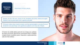 Mercado Atual / Brasileiro
                      Análise Swot
                      Dimensões de Mercado
  Dermocos            Crescimento Cetaphil
                      Segmentação e mercado a atender
   méticos            Porque e quando o mercado compra
                      Processo de Compra
                      Como e onde o mercado compra
                      Percepção do consumidor




 Homens, de 20 a 34 anos, classes A e B, moradores das áreas urbanas da região
 Sudeste e que se preocupam com a aparência da pele.


 O homem urbano deve manter sempre uma boa apresentação e uma das formas é
 através de uma pele limpa, com aparência saudável e sem sinais de irritação.



O homem da cidade dedica parte de seu tempo aos cuidados
do corpo e do visual. Dessa forma, procuramos focar o Cetaphil
Limpeza Facial no público jovem, masculino e potencialmente
cada vez mais vaidoso.



                                                                 Plano de Marketing
                                                                              2011
 