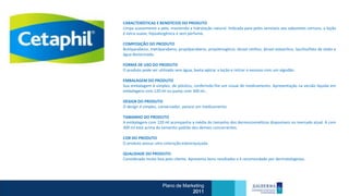 CARACTERÍSTICAS E BENEFÍCIOS DO PRODUTO
Limpa suavemente a pele, mantendo a hidratação natural. Indicada para peles sensíveis aos sabonetes comuns, a loção
é extra-suave, hipoalergênica e sem perfume.

COMPOSIÇÃO DO PRODUTO
Butilparabeno, metilparabeno, propilparabeno, propilenoglicol, álcool cetílico, álcool estearílico, laurilsulfato de sódio e
água desionizada.

FORMA DE USO DO PRODUTO
O produto pode ser utilizado sem água; basta aplicar a loção e retirar o excesso com um algodão.

EMBALAGEM DO PRODUTO
Sua embalagem é simples, de plástico, conferindo-lhe um visual de medicamento. Apresentação na versão líquida em
embalagens com 120 ml ou pump com 300 ml..

DESIGN DO PRODUTO
O design é simples, conservador, parece um medicamento.

TAMANHO DO PRODUTO
A embalagem com 120 ml acompanha a média do tamanho dos dermocosméticos disponíveis no mercado atual. A com
300 ml está acima do tamanho padrão dos demais concorrentes.

COR DO PRODUTO
O produto possui uma coloração esbranquiçada.

QUALIDADE DO PRODUTO
Considerada muito boa pelo cliente. Apresenta bons resultados e é recomendado por dermatologistas.




                       Plano de Marketing
                                    2011
 