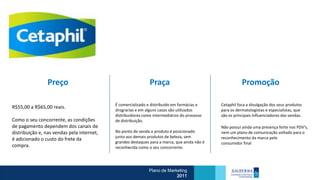 Preço                                         Praça                                      Promoção

                                            É comercializado e distribuído em farmácias e     Cetaphil foca a divulgação dos seus produtos
R$55,00 a R$65,00 reais.
                                            drograrias e em alguns casos são utilizados       para os dermatologistas e especialistas, que
                                            distribuidores como intermediários do processo    são os principais influenciadores das vendas.
Como o seu concorrente, as condições        de distribuição.
de pagamento dependem dos canais de                                                           Não possui ainda uma presença forte nos PDV’s,
distribuição e, nas vendas pela internet,   No ponto de venda o produto é posicionado         nem um plano de comunicação voltado para o
                                            junto aos demais produtos de beleza, sem          reconhecimento da marca pelo
é adicionado o custo do frete da
                                            grandes destaques para a marca, que ainda não é   consumidor final
compra.                                     reconhecida como o seu concorrente.




                                                             Plano de Marketing
                                                                          2011
 