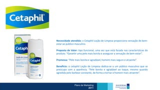 Necessidade atendida: o Cetaphil Loção de Limpeza proporciona sensação de bem-
estar ao público masculino.

Proposta de Valor: tipo funcional, uma vez que está focada nas características do
produto. “Garantir uma pele mais bonita e assegurar a sensação de bem-estar”.

Promessa: “Pele mais bonita e agradável, homem mais seguro e atraente”.

Benefício: o cetaphil Loção de Limpeza dedica-se a um público masculino que se
preocupa com a aparência. “Pele bonita e agradável ao toque, mesmo quando
agredida pelo barbear constante, de forma a tornar o homem mais atraente”.



                Plano de Marketing
                             2011
 