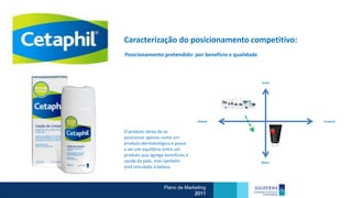Caracterização do posicionamento competitivo:
Posicionamento pretendido: por benefício e qualidade



                                                       Doctor




                                  Rational                      Emotional



O produto deixa de se
posicionar apenas como um
produto dermatológico e passa
a ser um equilíbrio entre um
produto que agrega benefícios à
saúde da pele, mas também                              Beauty

está vinculado à beleza.



                   Plano de Marketing
                                2011
 