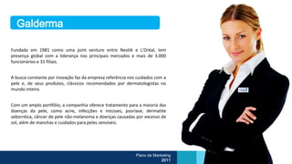Galderma

Fundada em 1981 como uma joint venture entre Nestlé e L'Oréal, tem
presença global com a liderança nos principais mercados e mais de 3.000
funcionários e 31 filiais.


A busca constante por inovação faz da empresa referência nos cuidados com a
pele e, de seus produtos, clássicos recomendados por dermatologistas no
mundo inteiro.


Com um amplo portfólio, a companhia oferece tratamento para a maioria das
doenças da pele, como acne, infecções e micoses, psoríase, dermatite
seborréica, câncer de pele não-melanoma e doenças causadas por excesso de
sol, além de manchas e cuidados para peles sensíveis.




                                                            Plano de Marketing
                                                                         2011
 