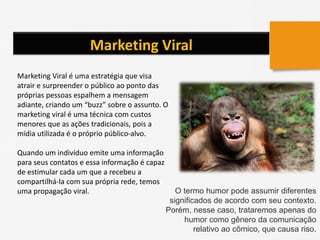 Marketing Viral
Marketing Viral é uma estratégia que visa
atrair e surpreender o público ao ponto das
próprias pessoas espalhem a mensagem
adiante, criando um “buzz” sobre o assunto. O
marketing viral é uma técnica com custos
menores que as ações tradicionais, pois a
mídia utilizada é o próprio público-alvo.
Quando um indivíduo emite uma informação
para seus contatos e essa informação é capaz
de estimular cada um que a recebeu a
compartilhá-la com sua própria rede, temos
uma propagação viral. O termo humor pode assumir diferentes
significados de acordo com seu contexto.
Porém, nesse caso, trataremos apenas do
humor como gênero da comunicação
relativo ao cômico, que causa riso.
 