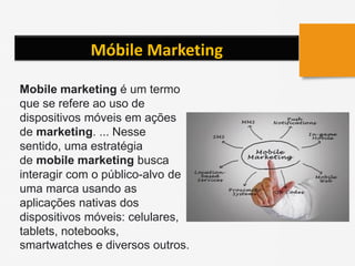 Móbile Marketing
Mobile marketing é um termo
que se refere ao uso de
dispositivos móveis em ações
de marketing. ... Nesse
sentido, uma estratégia
de mobile marketing busca
interagir com o público-alvo de
uma marca usando as
aplicações nativas dos
dispositivos móveis: celulares,
tablets, notebooks,
smartwatches e diversos outros.
 