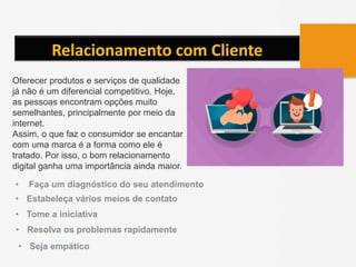 Relacionamento com Cliente
Oferecer produtos e serviços de qualidade
já não é um diferencial competitivo. Hoje,
as pessoas encontram opções muito
semelhantes, principalmente por meio da
internet.
Assim, o que faz o consumidor se encantar
com uma marca é a forma como ele é
tratado. Por isso, o bom relacionamento
digital ganha uma importância ainda maior.
• Faça um diagnóstico do seu atendimento
• Estabeleça vários meios de contato
• Tome a iniciativa
• Resolva os problemas rapidamente
• Seja empático
 