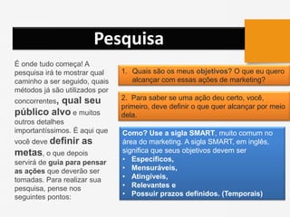 Pesquisa
É onde tudo começa! A
pesquisa irá te mostrar qual
caminho a ser seguido, quais
métodos já são utilizados por
concorrentes, qual seu
público alvo e muitos
outros detalhes
importantíssimos. É aqui que
você deve definir as
metas, o que depois
servirá de guia para pensar
as ações que deverão ser
tomadas. Para realizar sua
pesquisa, pense nos
seguintes pontos:
1. Quais são os meus objetivos? O que eu quero
alcançar com essas ações de marketing?
2. Para saber se uma ação deu certo, você,
primeiro, deve definir o que quer alcançar por meio
dela.
Como? Use a sigla SMART, muito comum no
área do marketing. A sigla SMART, em inglês,
significa que seus objetivos devem ser
• Específicos,
• Mensuráveis,
• Atingíveis,
• Relevantes e
• Possuir prazos definidos. (Temporais)
 