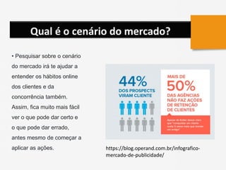 Qual é o cenário do mercado?
• Pesquisar sobre o cenário
do mercado irá te ajudar a
entender os hábitos online
dos clientes e da
concorrência também.
Assim, fica muito mais fácil
ver o que pode dar certo e
o que pode dar errado,
antes mesmo de começar a
aplicar as ações. https://blog.operand.com.br/infografico-
mercado-de-publicidade/
 