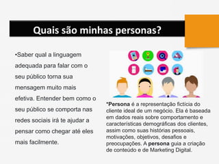 Quais são minhas personas?
•Saber qual a linguagem
adequada para falar com o
seu público torna sua
mensagem muito mais
efetiva. Entender bem como o
seu público se comporta nas
redes sociais irá te ajudar a
pensar como chegar até eles
mais facilmente.
*Persona é a representação fictícia do
cliente ideal de um negócio. Ela é baseada
em dados reais sobre comportamento e
características demográficas dos clientes,
assim como suas histórias pessoais,
motivações, objetivos, desafios e
preocupações. A persona guia a criação
de conteúdo e de Marketing Digital.
 
