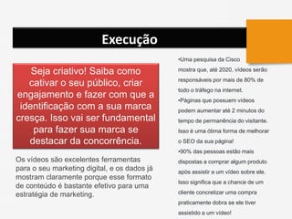 Execução
Seja criativo! Saiba como
cativar o seu público, criar
engajamento e fazer com que a
identificação com a sua marca
cresça. Isso vai ser fundamental
para fazer sua marca se
destacar da concorrência.
Os vídeos são excelentes ferramentas
para o seu marketing digital, e os dados já
mostram claramente porque esse formato
de conteúdo é bastante efetivo para uma
estratégia de marketing.
•Uma pesquisa da Cisco
mostra que, até 2020, vídeos serão
responsáveis por mais de 80% de
todo o tráfego na internet.
•Páginas que possuem vídeos
podem aumentar até 2 minutos do
tempo de permanência do visitante.
Isso é uma ótima forma de melhorar
o SEO da sua página!
•90% das pessoas estão mais
dispostas a comprar algum produto
após assistir a um vídeo sobre ele.
Isso significa que a chance de um
cliente concretizar uma compra
praticamente dobra se ele tiver
assistido a um vídeo!
 