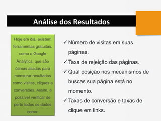 Análise dos Resultados
 Número de visitas em suas
páginas.
 Taxa de rejeição das páginas.
 Qual posição nos mecanismos de
buscas sua página está no
momento.
 Taxas de conversão e taxas de
clique em links.
Hoje em dia, existem
ferramentas gratuitas,
como o Google
Analytics, que são
ótimas aliadas para
mensurar resultados
como visitas, cliques e
conversões. Assim, é
possível verificar de
perto todos os dados
como:
 