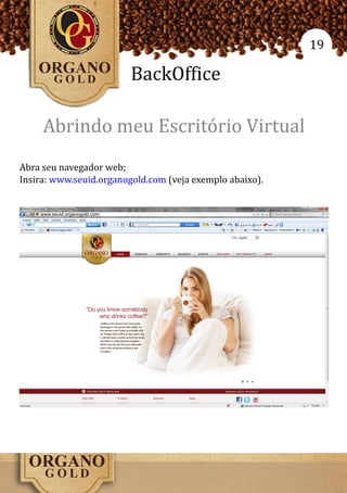 19

                               BackOffice

     Abrindo meu Escritório Virtual
Abra seu navegador web;
Insira: www.seuid.organogold.com (veja exemplo abaixo).


    www.seuid.organogold.com
 