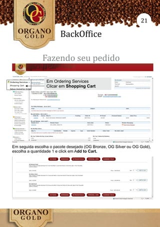 21

                        BackOffice

               Fazendo seu pedido

                 Em Ordering Services
                 Clicar em Shopping Cart




Em seguida escolha o pacote desejado (OG Bronze, OG Silver ou OG Gold),
escolha a quantidade 1 e click em Add to Cart.
 