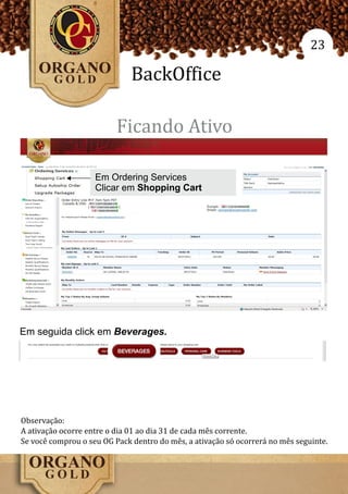 23

                              BackOffice

                          Ficando Ativo

                    Em Ordering Services
                    Clicar em Shopping Cart




Em seguida click em Beverages.




Observação:
A ativação ocorre entre o dia 01 ao dia 31 de cada mês corrente.
Se você comprou o seu OG Pack dentro do mês, a ativação só ocorrerá no mês seguinte.
 