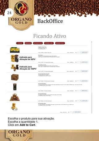 24

                            BackOffice

                     Ficando Ativo


        Indicado para
        Ativação de 50PV


        Indicado para
        Ativação de 100PV




Escolha o produto para sua ativação.
Escolha a quantidade 1.
Click em Add to Cart.
 