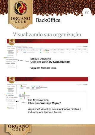 27

            BackOffice

Visualizando sua organização.



       Em My Downline
       Click em View My Organization

       Veja em formato lista.




      Em My Downline
      Click em Frontline Report

      Aqui você visualiza seus indicados diretos e
      indiretos em formato árvore.
 