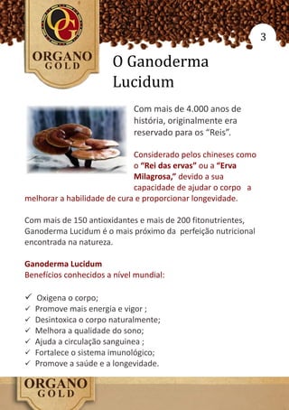 3

                        O Ganoderma
                        Lucidum
                             Com mais de 4.000 anos de
                             história, originalmente era
                             reservado para os “Reis”.

                             Considerado pelos chineses como
                             o “Rei das ervas” ou a “Erva
                             Milagrosa,” devido a sua
                             capacidade de ajudar o corpo a
melhorar a habilidade de cura e proporcionar longevidade.

Com mais de 150 antioxidantes e mais de 200 fitonutrientes,
Ganoderma Lucidum é o mais próximo da perfeição nutricional
encontrada na natureza.

Ganoderma Lucidum
Benefícios conhecidos a nível mundial:

ü Oxigena o corpo;
ü   Promove mais energia e vigor ;
ü   Desintoxica o corpo naturalmente;
ü   Melhora a qualidade do sono;
ü   Ajuda a circulação sanguinea ;
ü   Fortalece o sistema imunológico;
ü   Promove a saúde e a longevidade.
 