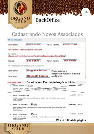 34

           BackOffice

Cadastrando Novos Associados




                       Poderá deixar a
                       Pergunta e Reposta Secreta
                       em Branco.

     Escolha seu Pacote de Negócio Inicial




        Prata


        Ouro

                           Vá até o final da página.
 