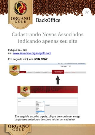 37

                    BackOffice

  Cadastrando Novos Associados
    indicando apenas seu site
Indique seu site
ex.: www.seunome.organogold.com

Em seguida click em JOIN NOW




    Em seguida escolha o país, clique em continue e siga
    os passos anteriores de como iniciar um cadastro.
 