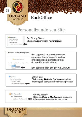 38

            BackOffice

     Personalizando seu Site
         Em Binary Tools
         Click em Dual Team Parameters




             Em Leg você muda o lado onde
             cairá seu derramamento binário
             em cadastros automáticos fora
             do seu Escritório Virutal.

             Em seguida click em Set As Default


             Em My Site
             Click em My Website Options e atualize
             informações desejadas no seu site pessoal.




              Em My Account
              Click em Update My Account e atualize
              informações pessoais da sua conta.
 