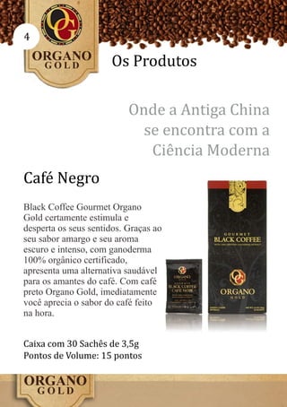 4

                      Os Produtos

                           Onde a Antiga China
                             se encontra com a
                              Ciência Moderna
Café Negro
Black Coffee Gourmet Organo
Gold certamente estimula e
desperta os seus sentidos. Graças ao
seu sabor amargo e seu aroma
escuro e intenso, com ganoderma
100% orgânico certificado,
apresenta uma alternativa saudável
para os amantes do café. Com café
preto Organo Gold, imediatamente
você aprecia o sabor do café feito
na hora.


Caixa com 30 Sachês de 3,5g
Pontos de Volume: 15 pontos
 