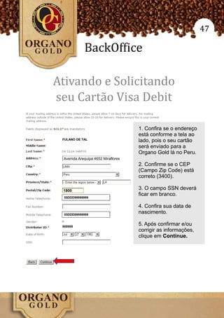 47

            BackOffice

Ativando e Solicitando
seu Cartão Visa Debit

                                    1. Confira se o endereço
                                    está conforme a tela ao
                                    lado, pois o seu cartão
                                    será enviado para a
                                    Organo Gold lá no Peru.
 Avenida Arequipa 4652 Miraflores
                                    2. Confirme se o CEP
                                    (Campo Zip Code) está
                                    correto (3400).

 1800
                                    3. O campo SSN deverá
                                    ficar em branco.

                                    4. Confira sua data de
                                    nascimento.

                                    5. Após confirmar e/ou
                                    corrigir as informações,
                                    clique em Continue.
 