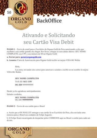 50

                                   BackOffice

                     Ativando e Solicitando
                     seu Cartão Visa Debit
PASSO 1 – Envio de email para o Escritório da Organo Gold do Peru autorizando a eles que
recebam o seu cartão quando ele chegar. Por favor, coloque os seus dados abaixo: SEU NOME
COMPLETO, seu CPF e seu número de ID na Organo Gold:
a. Enviar para: peru@organogold.com
b. Assunto: Carta de Autorización para Organo Gold recibir mi tarjeta VISA OG Wallet


         Hola,
       Les estoy enviando este correo para autorizar a ustedes a recibir en mi nombre la tarjeta
VISA OG Wallet.


         SEU NOME COMPLETO
         TAX-ID: SEU CPF
         OG ID# 9999999999


Desde ya les agradezco anticipadamente.
Saludos cordiales,
         SEU NOME COMPLETO
         OG ID# 9999999999


PASSO 2 – Envio do seu cartão para o Brasil


a. Assim que a OG WALLET entregar o seu cartão lá no Escritório do Peru, eles enviarão uma
remessa para o Brasil aos cuidados de Felipe Augusto.
b. O Felipe ficará encarregado de despachar pelos CORREIOS aqui no Brasil o cartão para cada um
de nós.
 