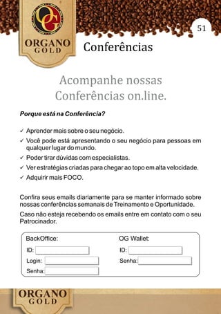 51

                       Conferências

             Acompanhe nossas
            Conferências on.line.
Porque está na Conferência?

ü Aprender mais sobre o seu negócio.
ü Você pode está apresentando o seu negócio para pessoas em
  qualquer lugar do mundo.
ü Poder tirar dúvidas com especialistas.
ü Ver estratégias criadas para chegar ao topo em alta velocidade.
ü Adquirir mais FOCO.


Confira seus emails diariamente para se manter informado sobre
nossas conferências semanais de Treinamento e Oportunidade.
Caso não esteja recebendo os emails entre em contato com o seu
Patrocinador.

  BackOffice:                       OG Wallet:
  ID:                               ID:
  Login:                            Senha:
  Senha:
 