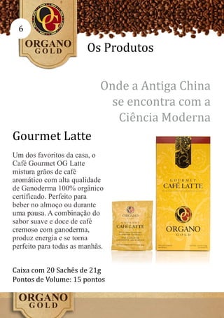 6

                        Os Produtos

                            Onde a Antiga China
                              se encontra com a
                               Ciência Moderna
Gourmet Latte
Um dos favoritos da casa, o
Café Gourmet OG Latte
mistura grãos de café
aromático com alta qualidade
de Ganoderma 100% orgânico
certificado. Perfeito para
beber no almoço ou durante
uma pausa. A combinação do
sabor suave e doce de café
cremoso com ganoderma,
produz energia e se torna
perfeito para todas as manhãs.


Caixa com 20 Sachês de 21g
Pontos de Volume: 15 pontos
 